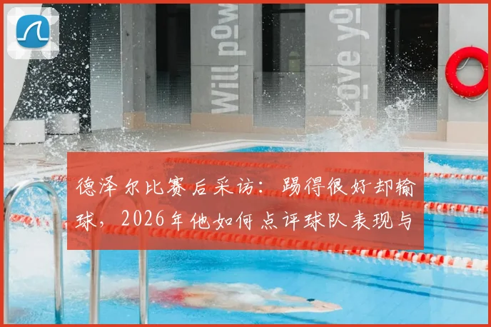 德泽尔比赛后采访：踢得很好却输球，2026年他如何点评球队表现与不足？