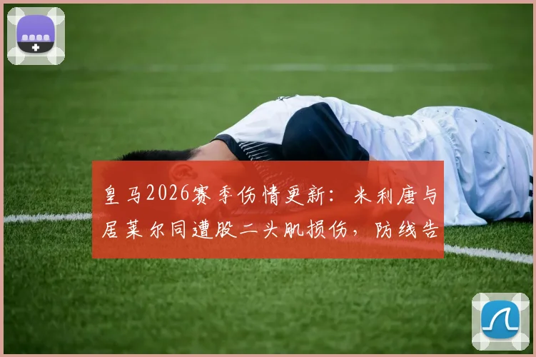 皇马2026赛季伤情更新：米利唐与居莱尔同遭股二头肌损伤，防线告急，预计缺阵时间分析