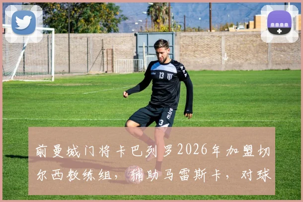 前曼城门将卡巴列罗2026年加盟切尔西教练组，辅助马雷斯卡，对球队守门员位置有何影响？